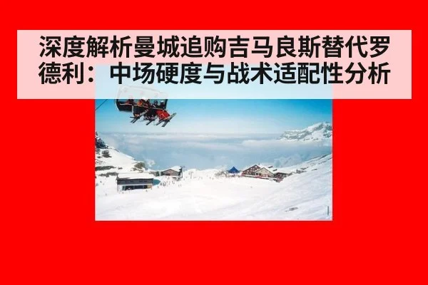 深度解析曼城追购吉马良斯替代罗德利:中场硬度与战术适配性分析