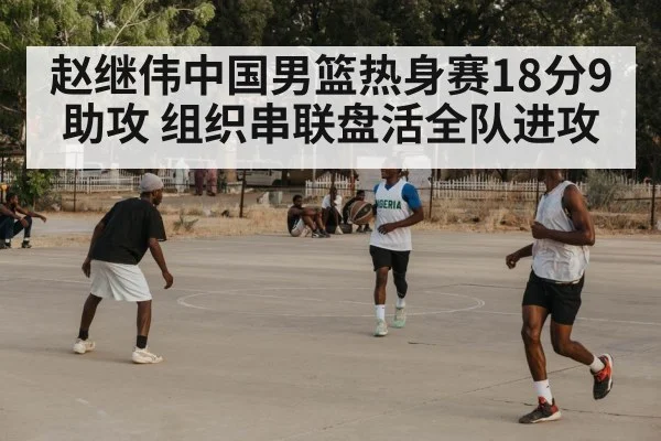 赵继伟中国男篮热身赛18分9助攻 组织串联盘活全队进攻